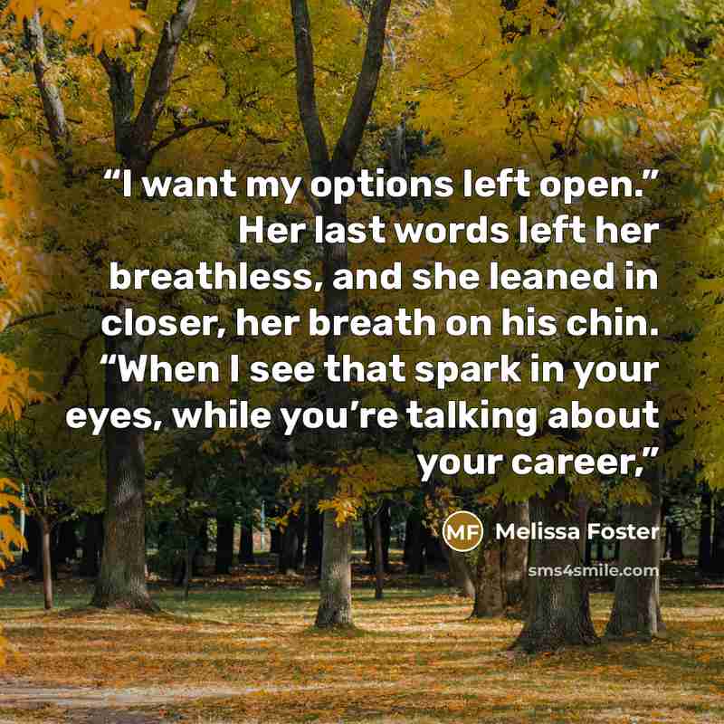 “I want my options left open.” Her last words left her breathless, and she leaned in closer, her breath on his chin. “When I see that spark in your eyes, while you’re talking about your career,” quote by Melissa Foster