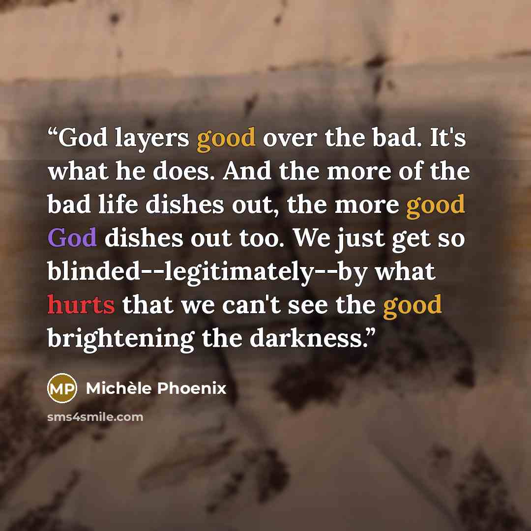 “God layers good over the bad. It's what he does. And the more of the bad life dishes out, the more good God dishes out too. We just get so blinded--legitimately--by what hurts that we can't see the good brightening the darkness.” quote by Michele Phoenix