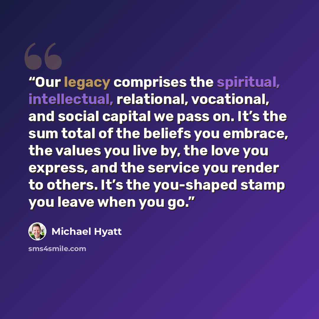 “Our legacy comprises the spiritual, intellectual, relational, vocational, and social capital we pass on. It’s the sum total of the beliefs you embrace, the values you live by, the love you express, and the service you render to others. It’s the you-shaped stamp you leave when you go.” quote by Michael Hyatt