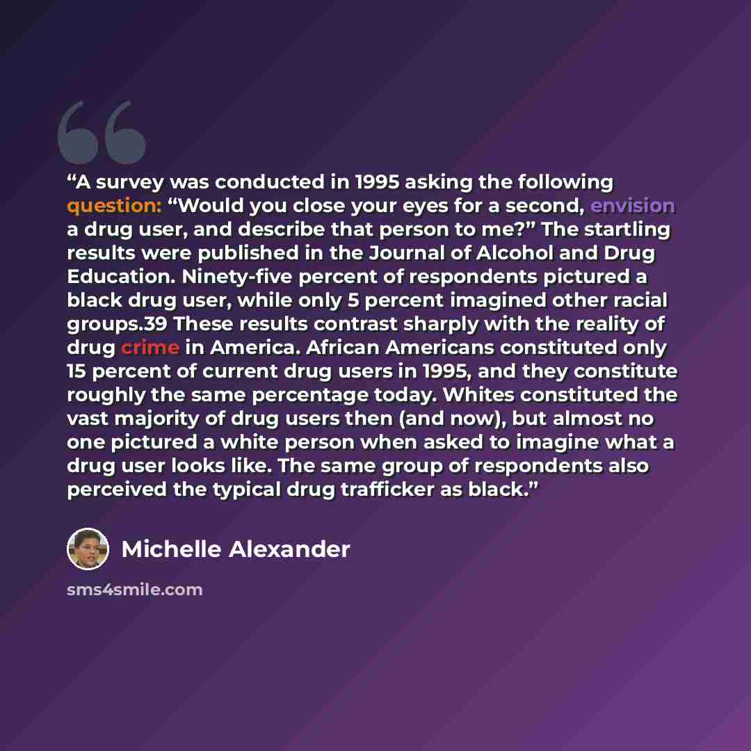 “A survey was conducted in 1995 asking the following question: “Would you close your eyes for a second, envision a drug user, and describe that person to me?” The startling results were published in the Journal of Alcohol and Drug Education. Ninety-five percent of respondents pictured a black drug…” quote by Michelle Alexander