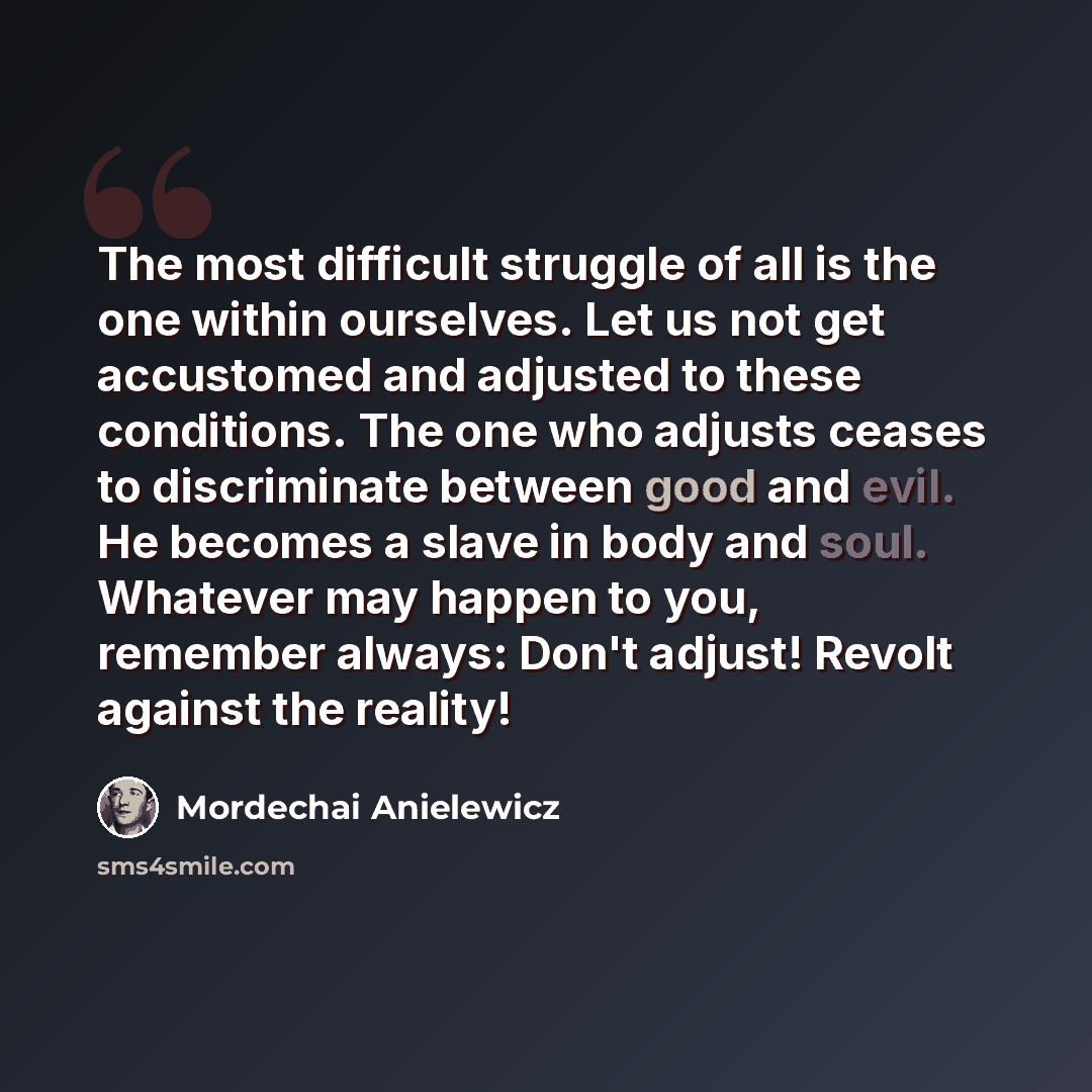 “The most difficult struggle of all is the one within ourselves. Let us not get accustomed and adjusted to these conditions. The one who adjusts ceases to discriminate between good and evil. He becomes a slave in body and soul. Whatever may happen to you, remember always: Don't adjust! Revolt…” quote by Mordechai Anielewicz