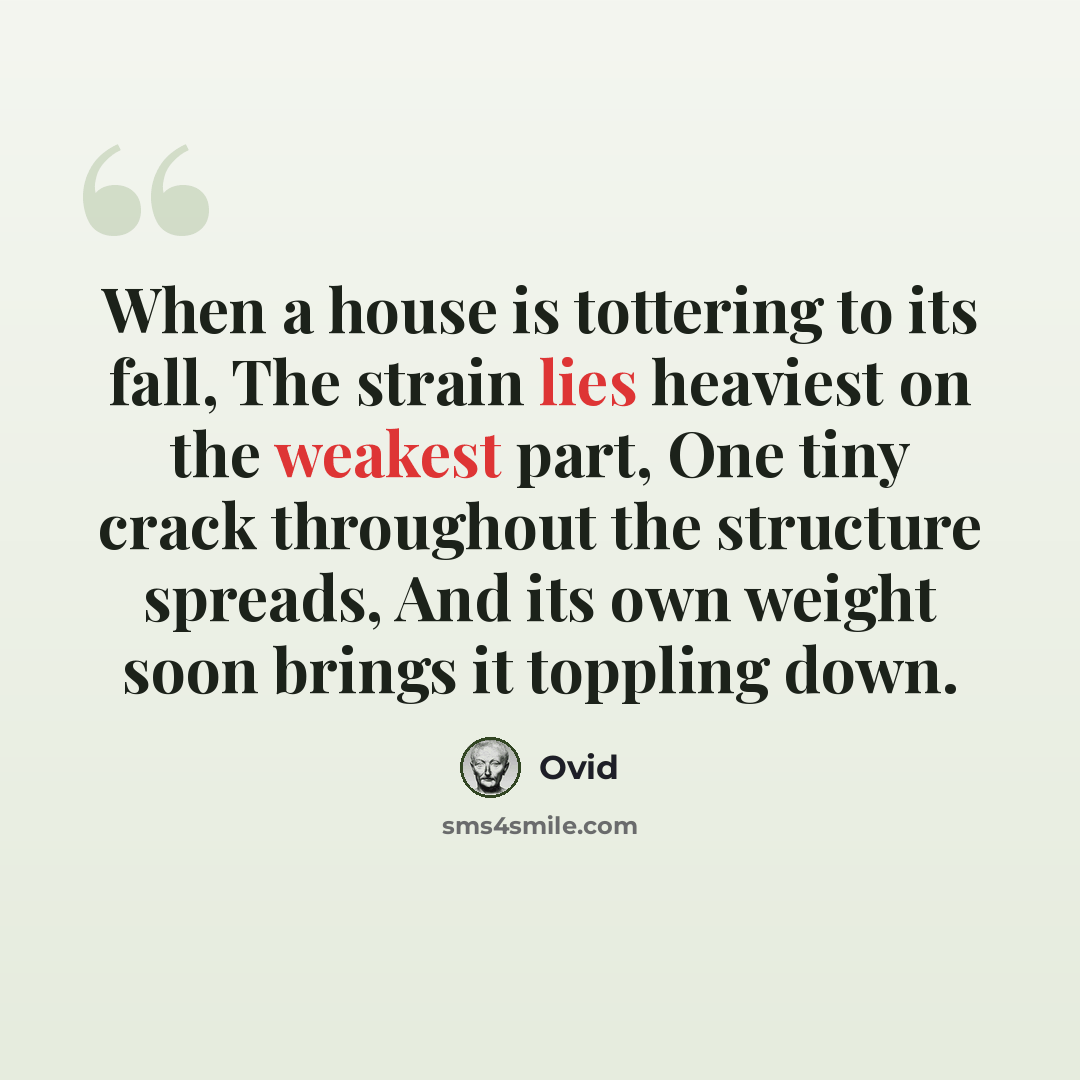 “When a house is tottering to its fall, The strain lies heaviest on the weakest part, One tiny crack throughout the structure spreads, And its own weight soon brings it toppling down.” quote by Ovid