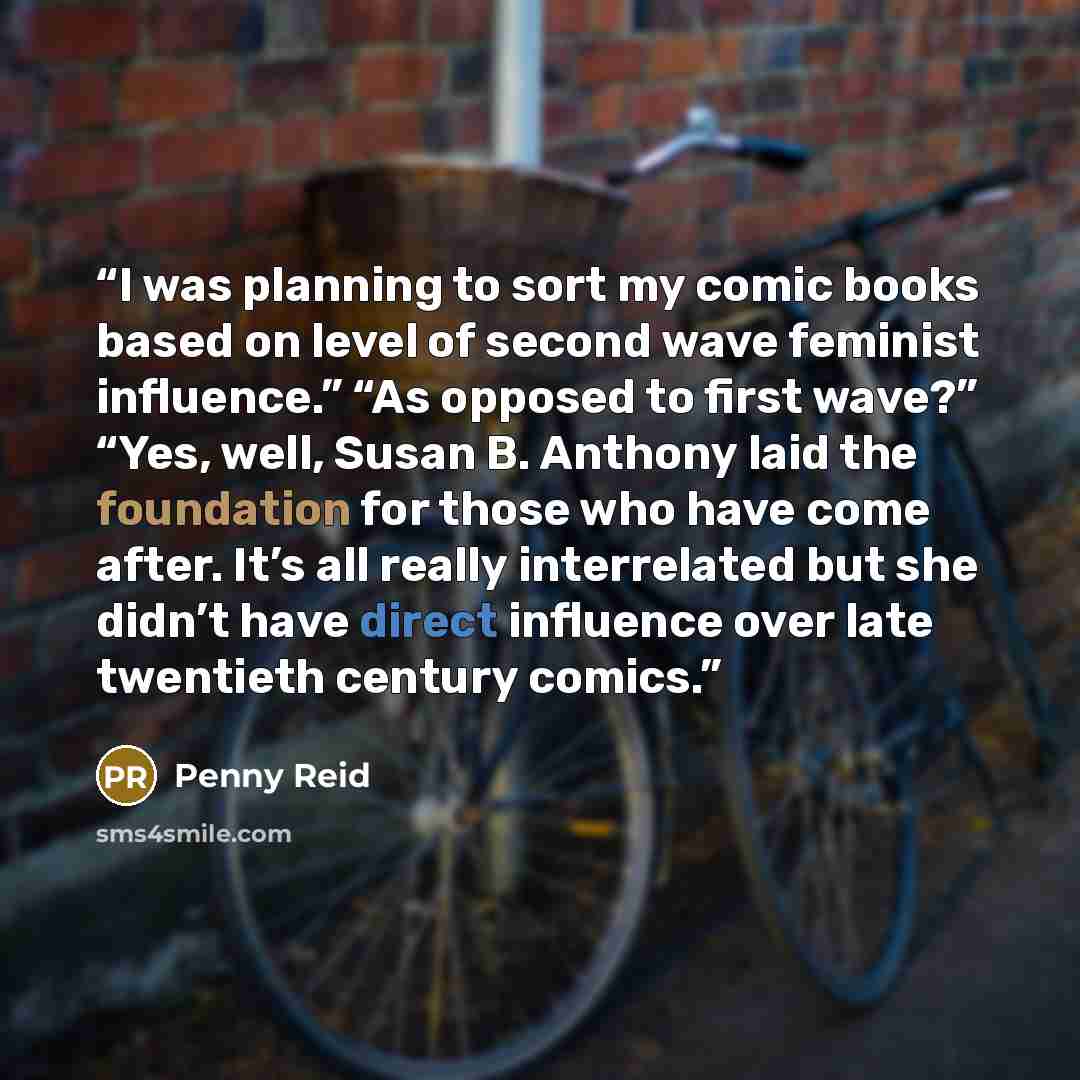 “I was planning to sort my comic books based on level of second wave feminist influence.” “As opposed to first wave?” “Yes, well, Susan B. Anthony laid the foundation for those who have come after. It’s all really interrelated but she didn’t have direct influence over late twentieth century comics.” quote by Penny Reid