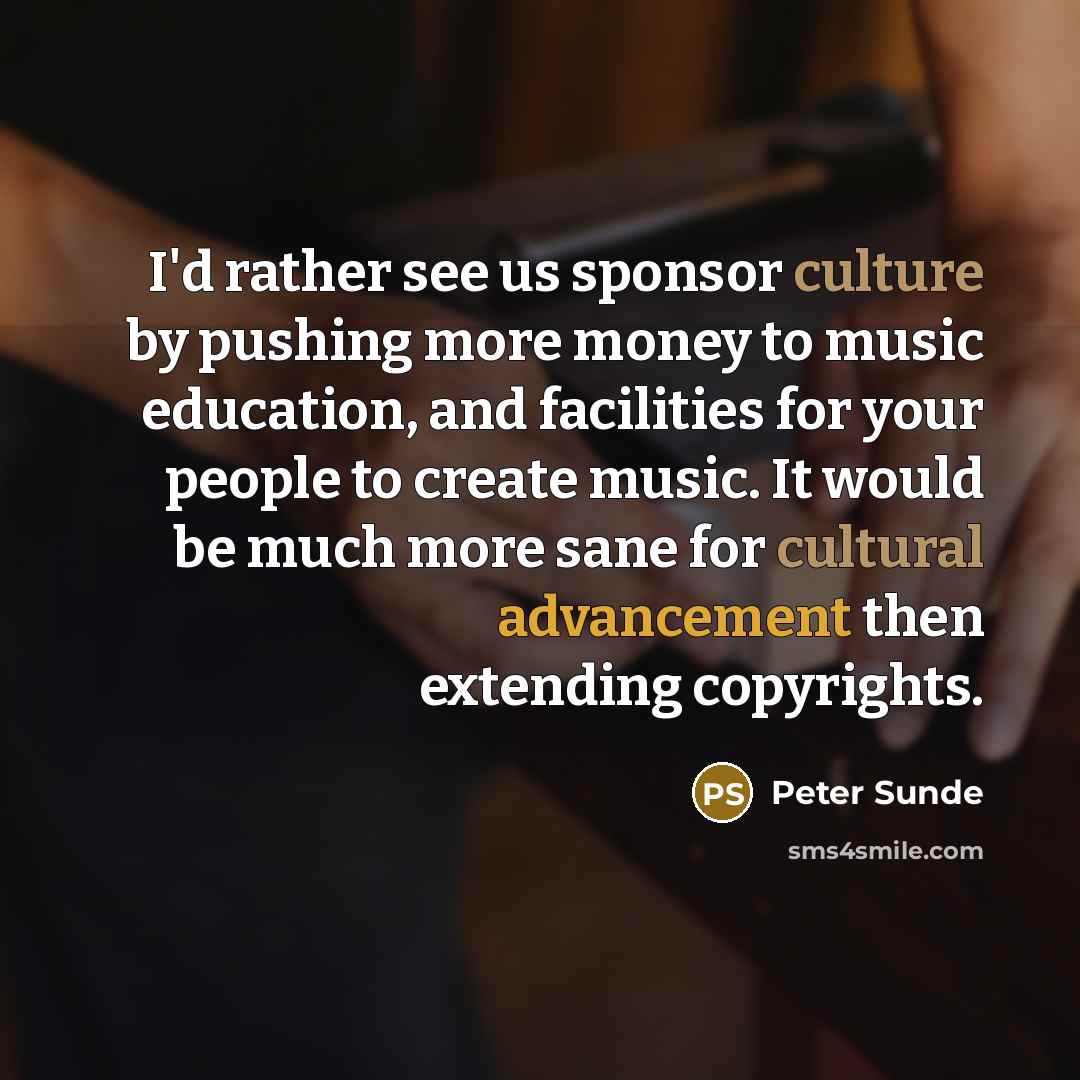 “I'd rather see us sponsor culture by pushing more money to music education, and facilities for your people to create music. It would be much more sane for cultural advancement then extending copyrights.” quote by Peter Sunde