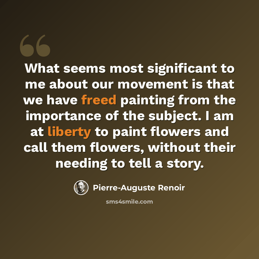 “What seems most significant to me about our movement is that we have freed painting from the importance of the subject. I am at liberty to paint flowers and call them flowers, without their needing to tell a story.” quote by Pierre-Auguste Renoir