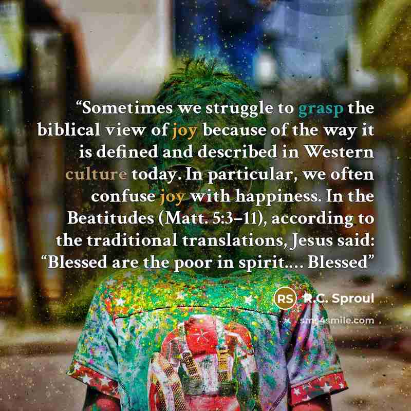 “Sometimes we struggle to grasp the biblical view of joy because of the way it is defined and described in Western culture today. In particular, we often confuse joy with happiness. In the Beatitudes (Matt. 5:3–11), according to the traditional translations, Jesus said: “Blessed are the poor in…” quote by R.C. Sproul