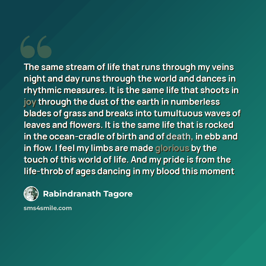 “The same stream of life that runs through my veins night and day runs through the world and dances in rhythmic measures. It is the same life that shoots in joy through the dust of the earth in numberless blades of grass and breaks into tumultuous waves of leaves and flowers. It is the same life…” quote by Rabindranath Tagore