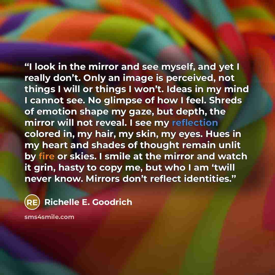 “I look in the mirror and see myself, and yet I really don’t. Only an image is perceived, not things I will or things I won’t. Ideas in my mind I cannot see. No glimpse of how I feel. Shreds of emotion shape my gaze, but depth, the mirror will not reveal. I see my reflection colored in, my hair, my…” quote by Richelle E. Goodrich