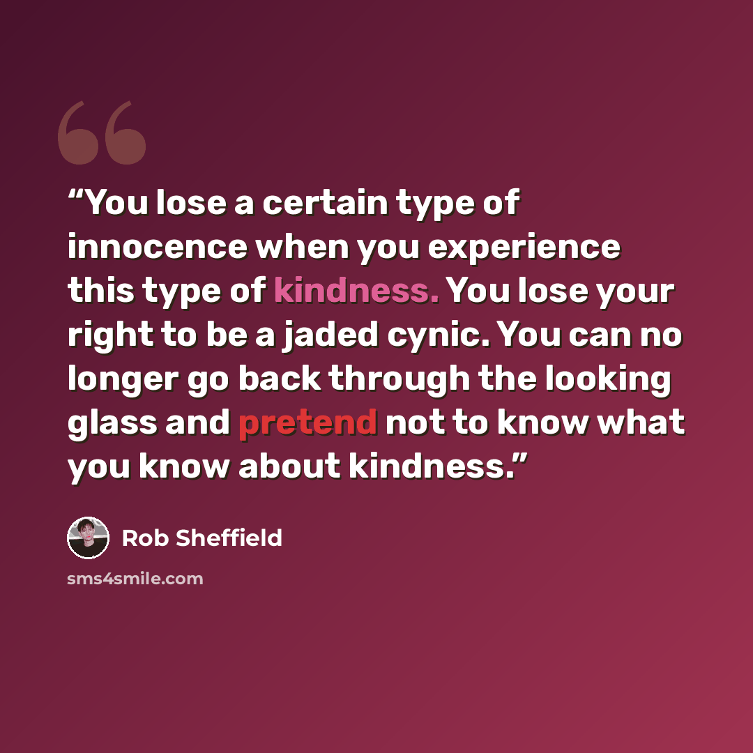 “You lose a certain type of innocence when you experience this type of kindness. You lose your right to be a jaded cynic. You can no longer go back through the looking glass and pretend not to know what you know about kindness.” quote by Rob Sheffield