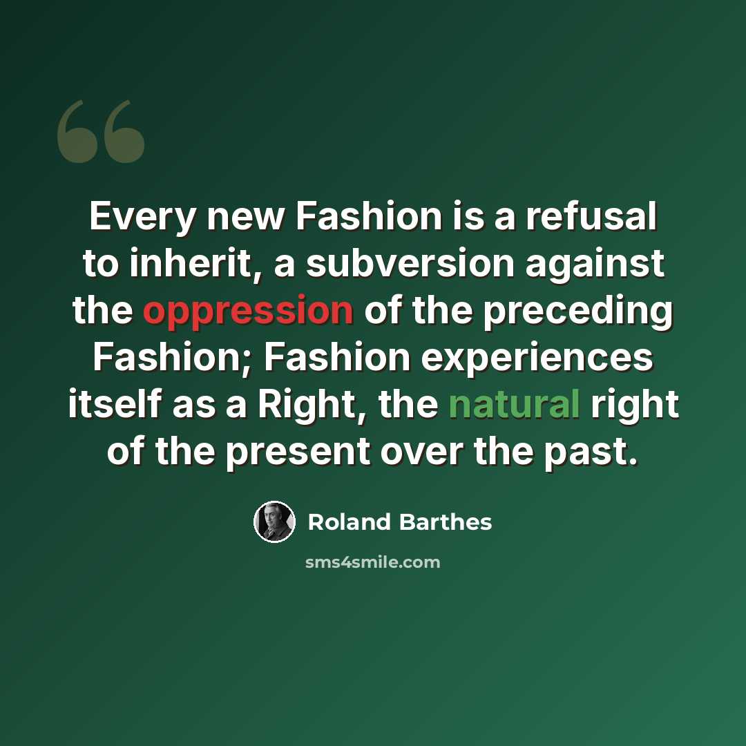 “Every new Fashion is a refusal to inherit, a subversion against the oppression of the preceding Fashion; Fashion experiences itself as a Right, the natural right of the present over the past.” quote by Roland Barthes