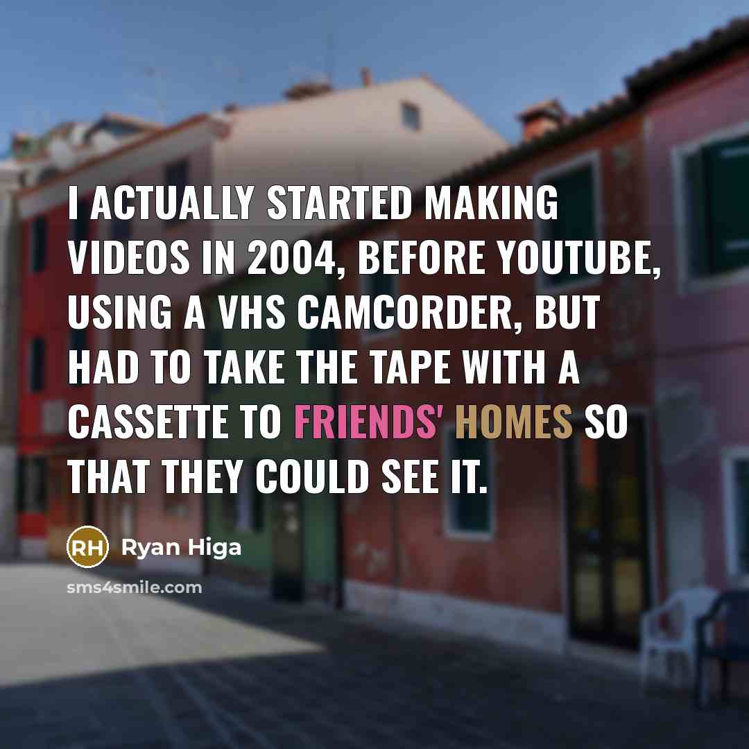 “I actually started making videos in 2004, before YouTube, using a VHS camcorder, but had to take the tape with a cassette to friends' homes so that they could see it.” quote by Ryan Higa