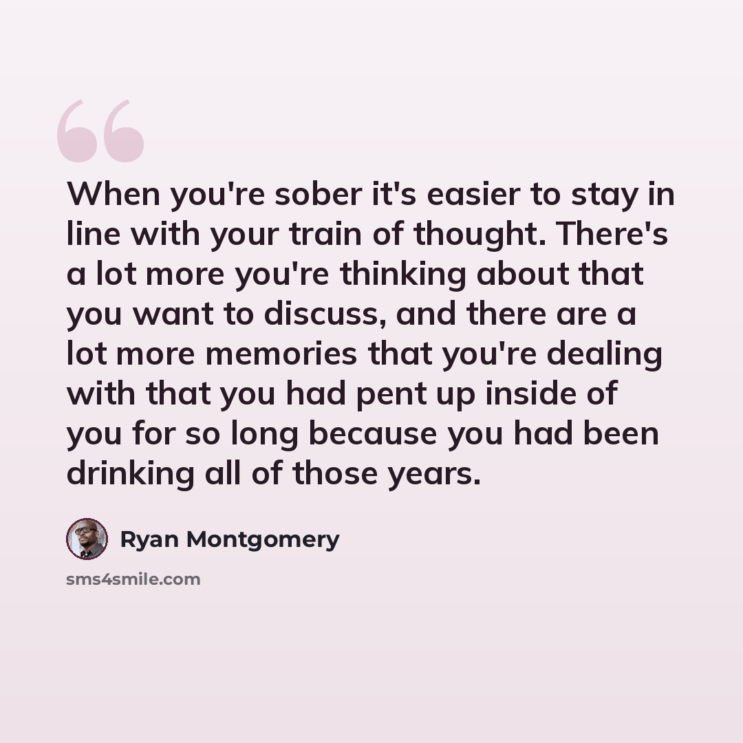 “When you're sober it's easier to stay in line with your train of thought. There's a lot more you're thinking about that you want to discuss, and there are a lot more memories that you're dealing with that you had pent up inside of you for so long because you had been drinking all of those years.” quote by Ryan Montgomery