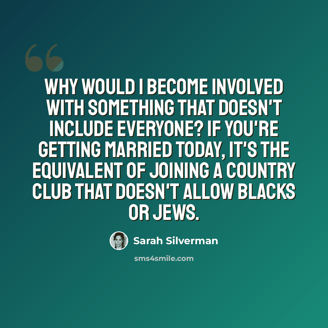 “Why would I become involved with something that doesn't include everyone? If you're getting married today, it's the equivalent of joining a country club that doesn't allow blacks or Jews.” quote by Sarah Silverman