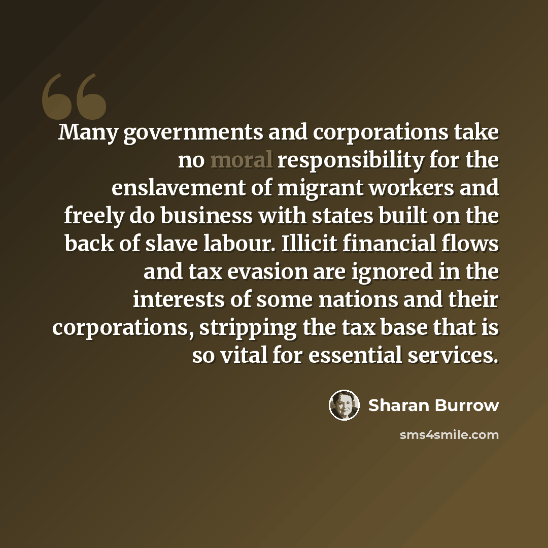 “Many governments and corporations take no moral responsibility for the enslavement of migrant workers and freely do business with states built on the back of slave labour. Illicit financial flows and tax evasion are ignored in the interests of some nations and their corporations, stripping the tax…” quote by Sharan Burrow