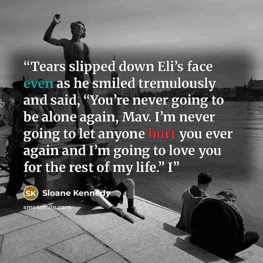 “Tears slipped down Eli’s face even as he smiled tremulously and said, “You’re never going to be alone again, Mav. I’m never going to let anyone hurt you ever again and I’m going to love you for the rest of my life.” I” quote by Sloane Kennedy