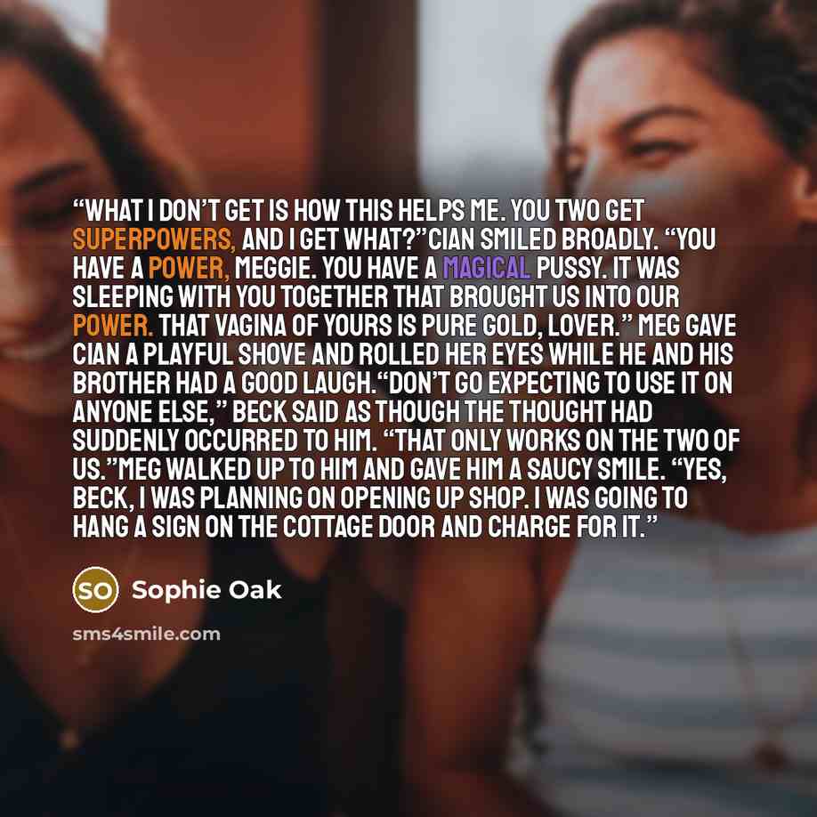 “What I don’t get is how this helps me. You two get superpowers, and I get what?”Cian smiled broadly. “You have a power, Meggie. You have a magical pussy. It was sleeping with you together that brought us into our power. That vagina of yours is pure gold, lover.” Meg gave Cian a playful shove and…” quote by Sophie Oak