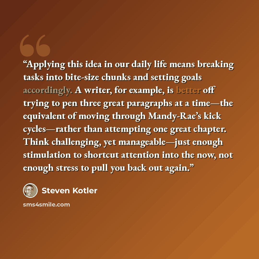 “Applying this idea in our daily life means breaking tasks into bite-size chunks and setting goals accordingly. A writer, for example, is better off trying to pen three great paragraphs at a time—the equivalent of moving through Mandy-Rae’s kick cycles—rather than attempting one great chapter…” quote by Steven Kotler
