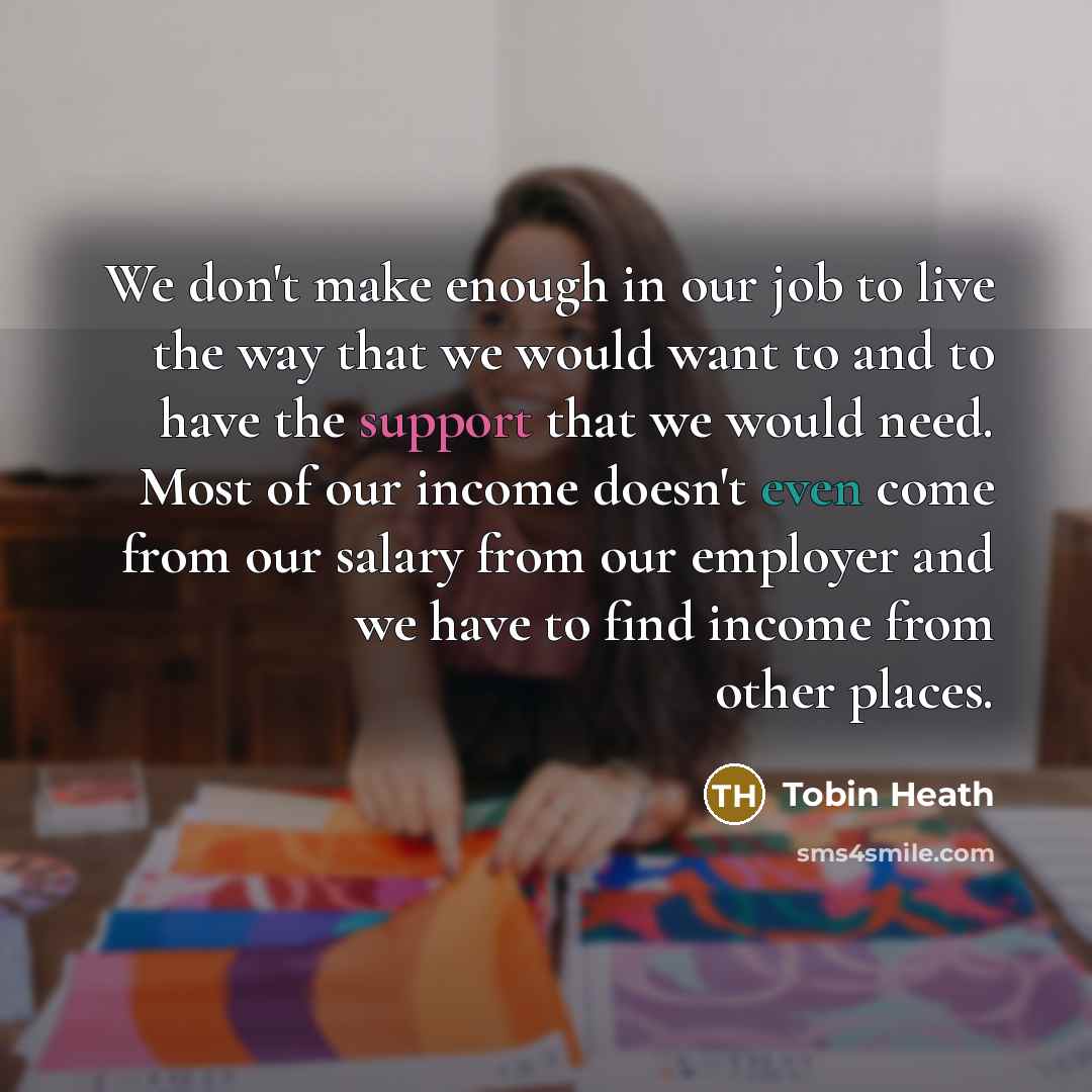 “We don't make enough in our job to live the way that we would want to and to have the support that we would need. Most of our income doesn't even come from our salary from our employer and we have to find income from other places.” quote by Tobin Heath