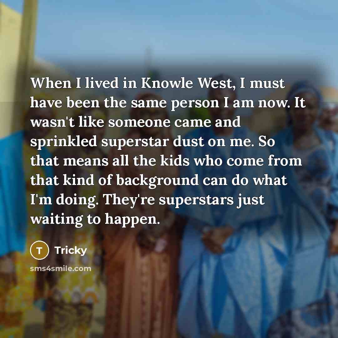 “When I lived in Knowle West, I must have been the same person I am now. It wasn't like someone came and sprinkled superstar dust on me. So that means all the kids who come from that kind of background can do what I'm doing. They're superstars just waiting to happen.” quote by Tricky