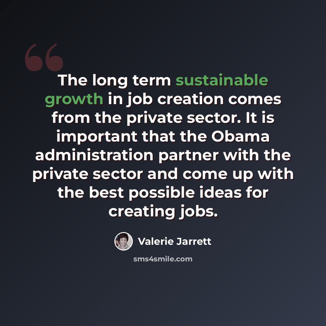 “The long term sustainable growth in job creation comes from the private sector. It is important that the Obama administration partner with the private sector and come up with the best possible ideas for creating jobs.” quote by Valerie Jarrett