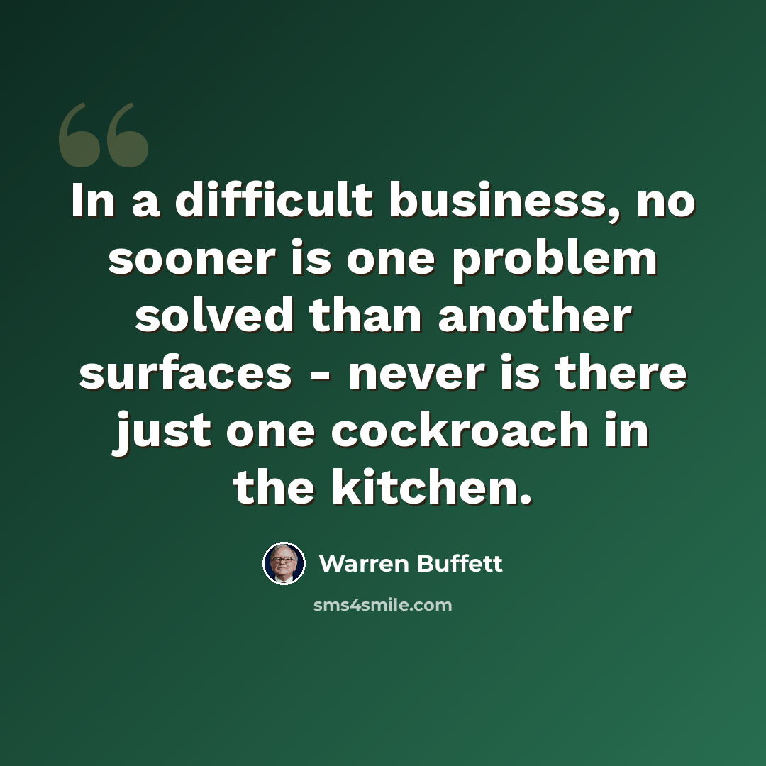 “In a difficult business, no sooner is one problem solved than another surfaces - never is there just one cockroach in the kitchen.” quote by Warren Buffett