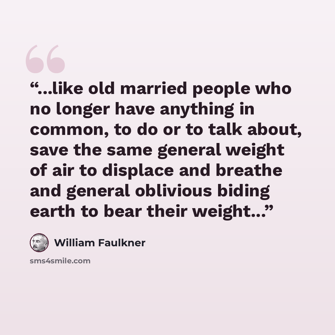 “...like old married people who no longer have anything in common, to do or to talk about, save the same general weight of air to displace and breathe and general oblivious biding earth to bear their weight...” quote by William Faulkner