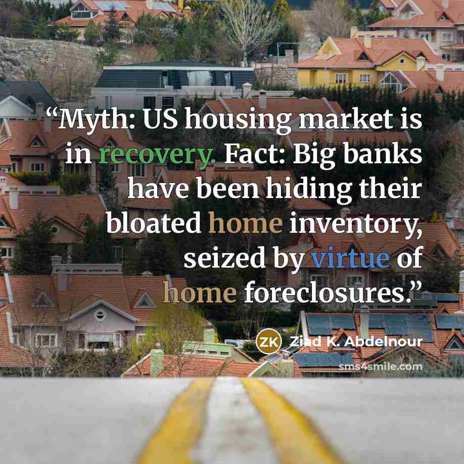 “Myth: US housing market is in recovery. Fact: Big banks have been hiding their bloated home inventory, seized by virtue of home foreclosures.” quote by Ziad K. Abdelnour