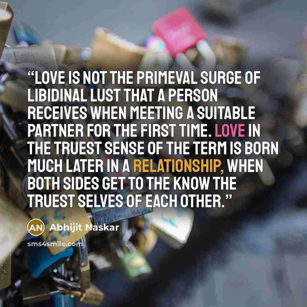 “Love is not the primeval surge of libidinal lust that a person receives when meeting a suitable partner for the first time. Love in the truest sense of the term is born much later in a relationship, when both sides get to the know the truest selves of each other.” quote by Abhijit Naskar