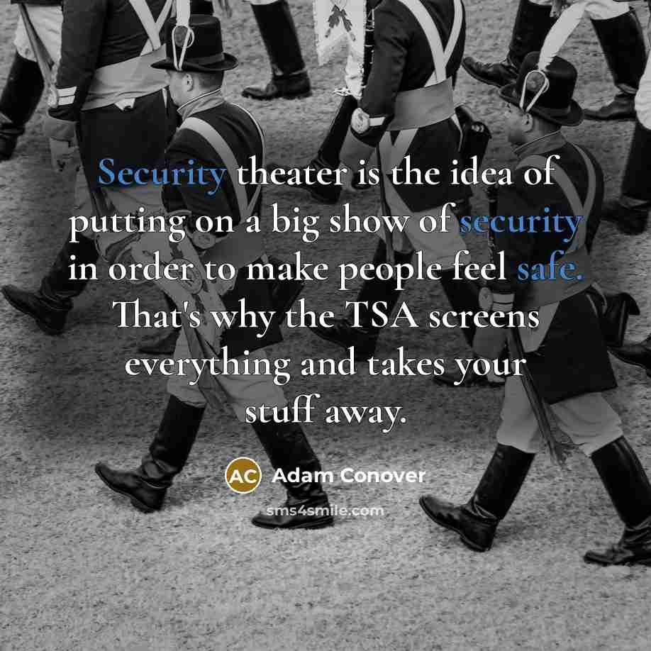 “Security theater is the idea of putting on a big show of security in order to make people feel safe. That's why the TSA screens everything and takes your stuff away.” quote by Adam Conover