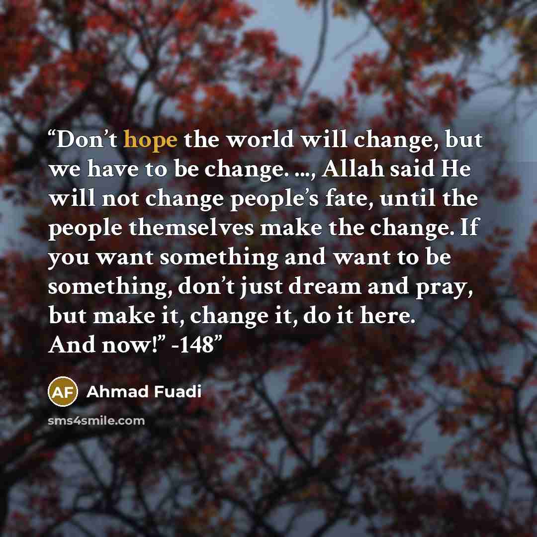 “Don’t hope the world will change, but we have to be change. ..., Allah said He will not change people’s fate, until the people themselves make the change. If you want something and want to be something, don’t just dream and pray, but make it, change it, do it here. And now!” -148” quote by Ahmad Fuadi