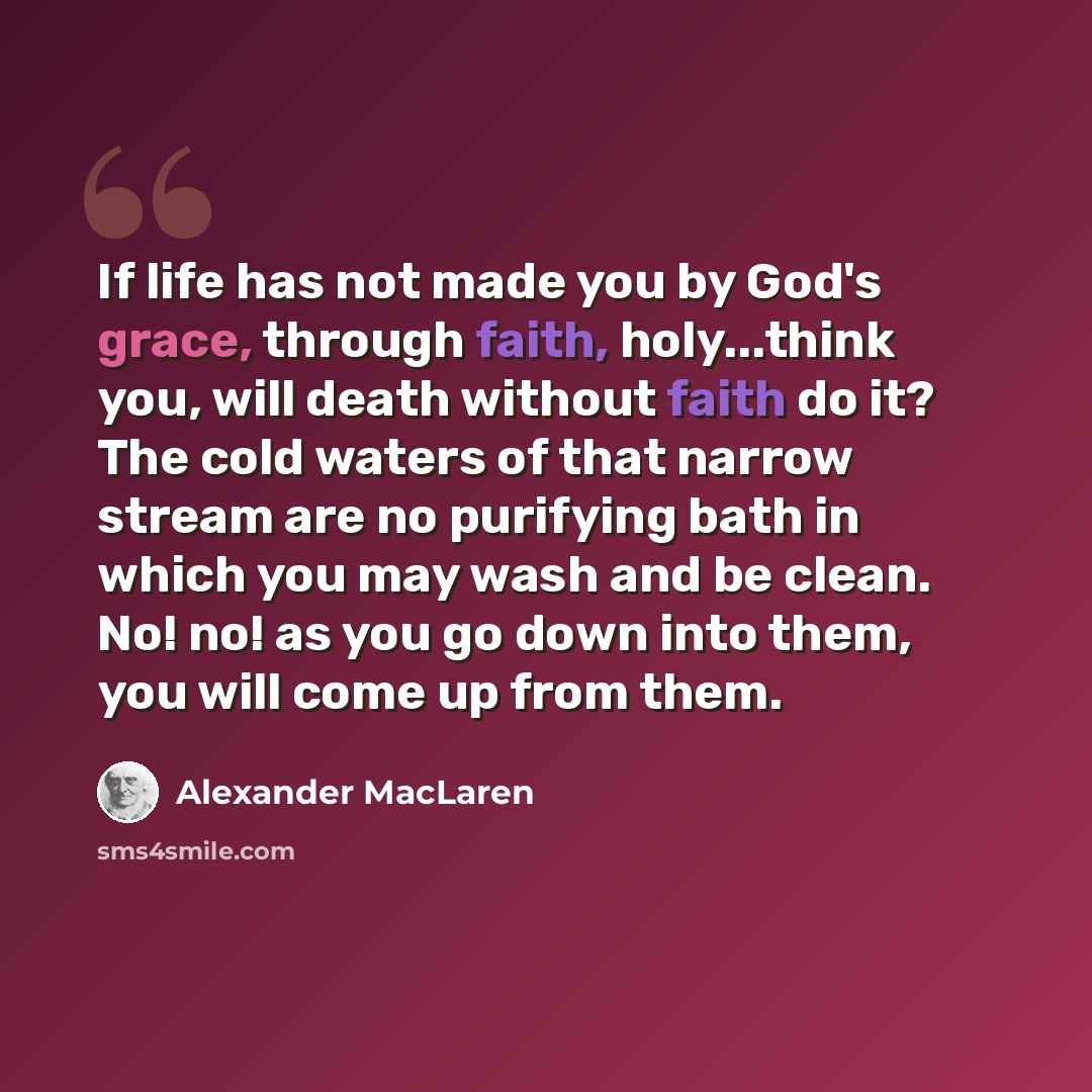 “If life has not made you by God's grace, through faith, holy...think you, will death without faith do it? The cold waters of that narrow stream are no purifying bath in which you may wash and be clean. No! no! as you go down into them, you will come up from them.” quote by Alexander MacLaren