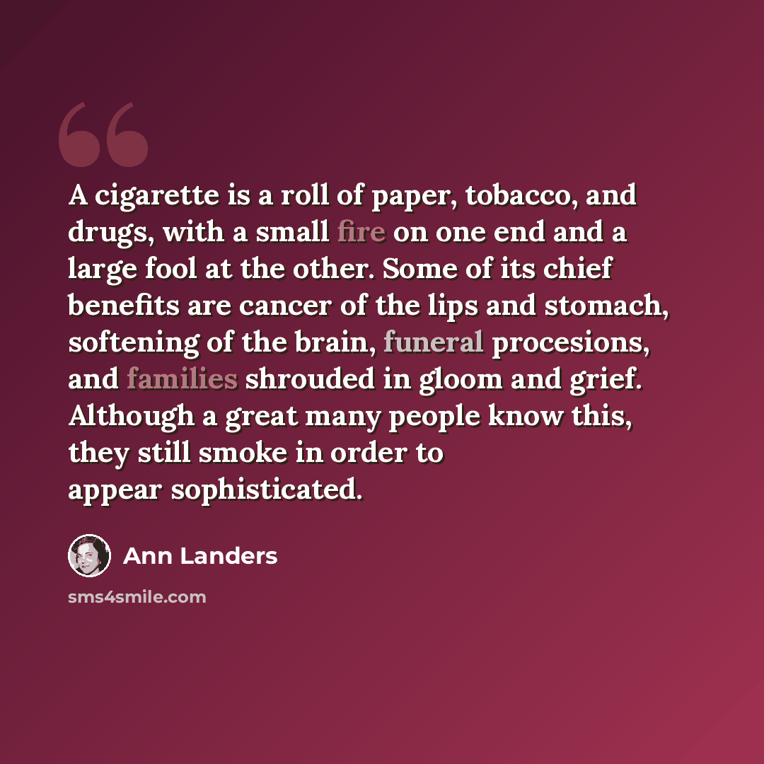 “A cigarette is a roll of paper, tobacco, and drugs, with a small fire on one end and a large fool at the other. Some of its chief benefits are cancer of the lips and stomach, softening of the brain, funeral procesions, and families shrouded in gloom and grief. Although a great many people know…” quote by Ann Landers