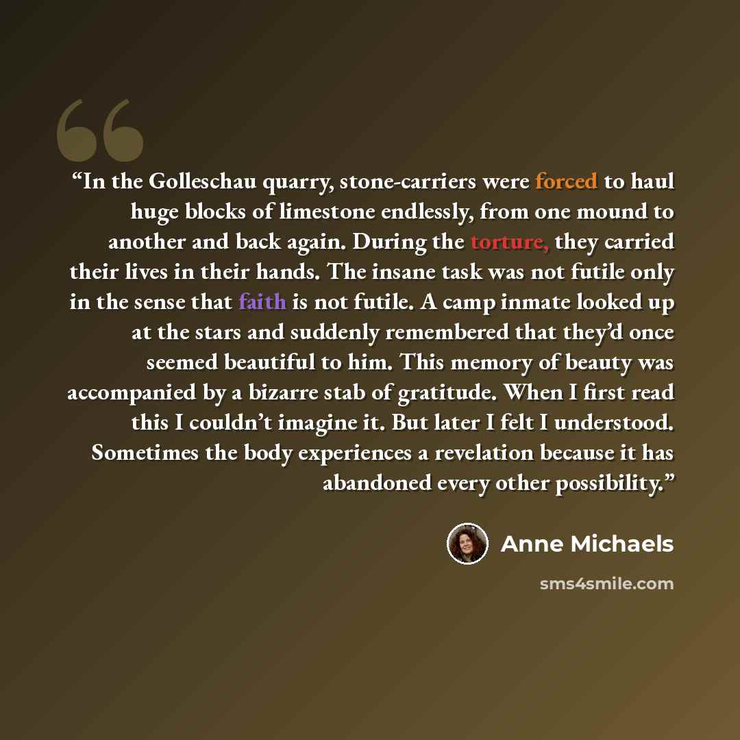 “In the Golleschau quarry, stone-carriers were forced to haul huge blocks of limestone endlessly, from one mound to another and back again. During the torture, they carried their lives in their hands. The insane task was not futile only in the sense that faith is not futile. A camp inmate looked up…” quote by Anne Michaels