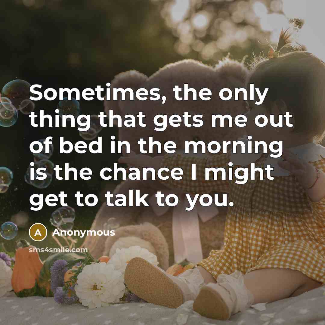 “Sometimes, the only thing that gets me out of bed in the morning is the chance I might get to talk to you.” quote by Anonymous