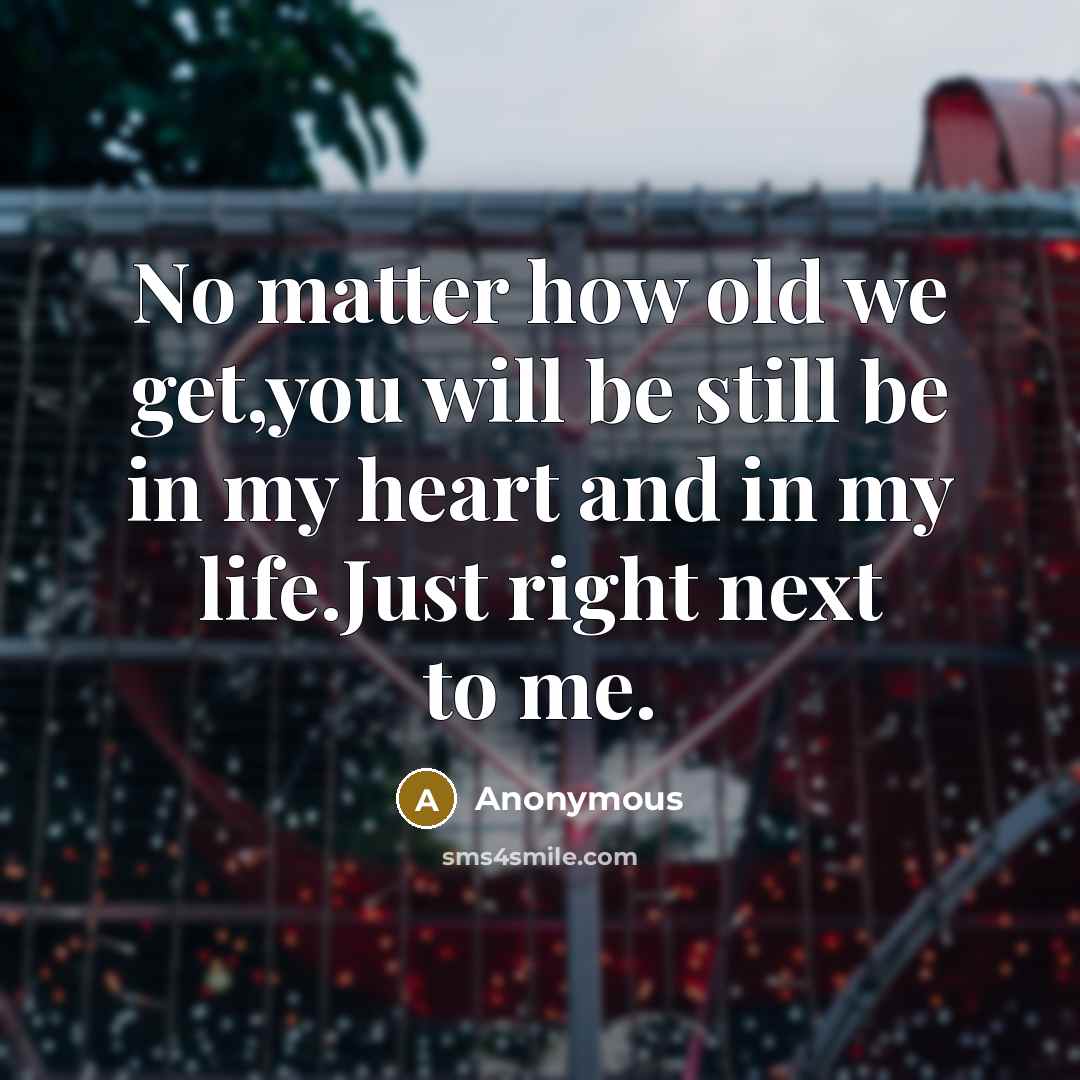 “No matter how old we get,you will be still be in my heart and in my life.Just right next to me.” quote by Anonymous