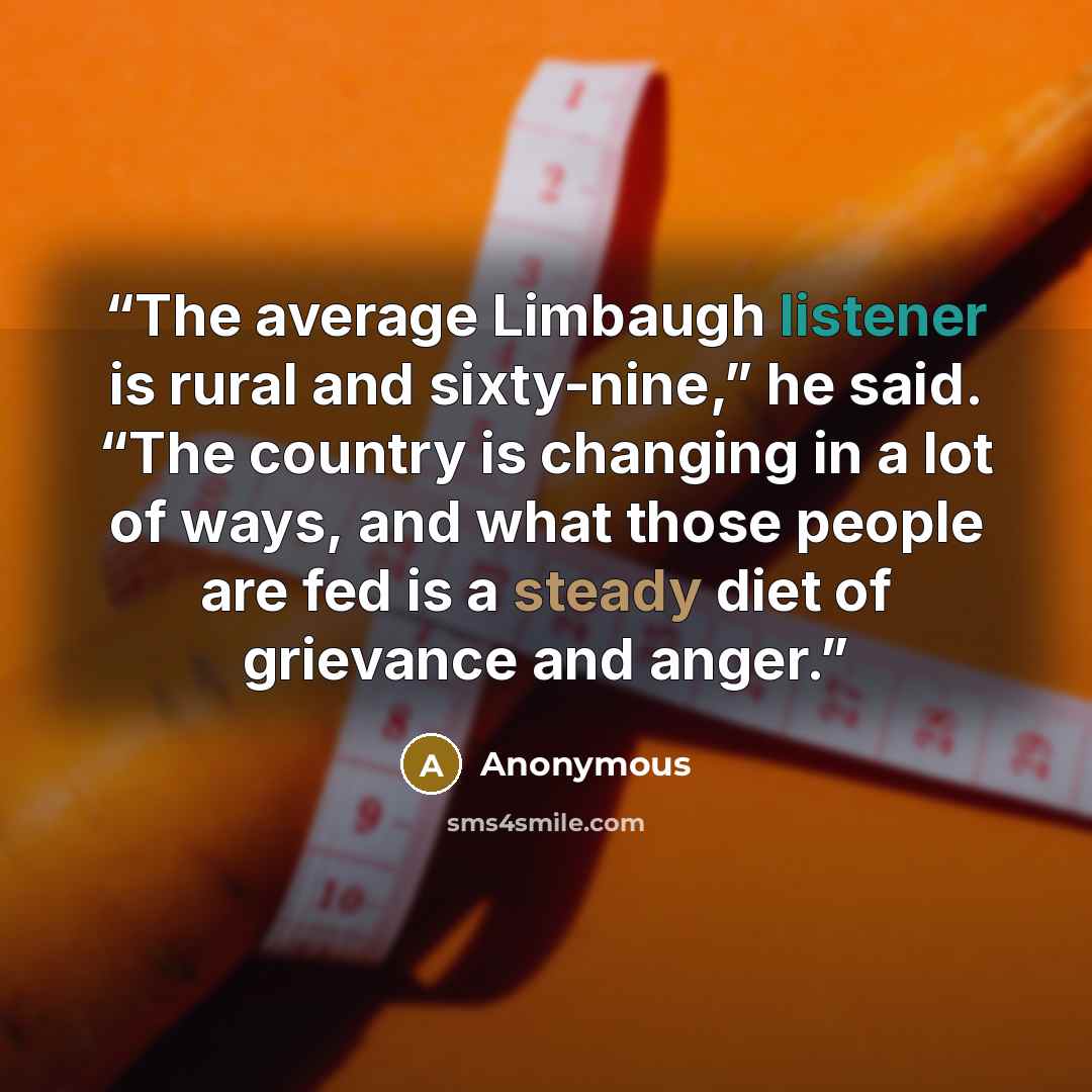“The average Limbaugh listener is rural and sixty-nine,” he said. “The country is changing in a lot of ways, and what those people are fed is a steady diet of grievance and anger.” quote by Anonymous