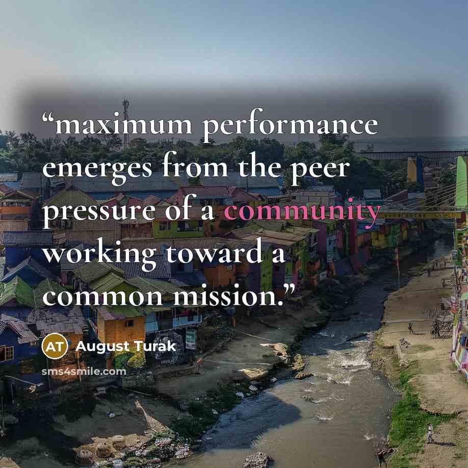 “maximum performance emerges from the peer pressure of a community working toward a common mission.” quote by August Turak