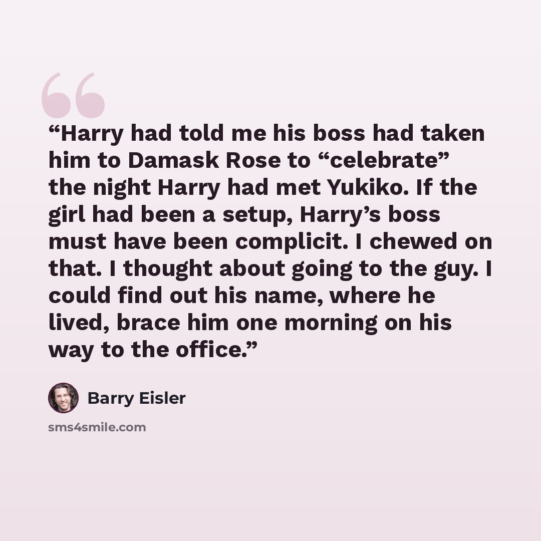 “Harry had told me his boss had taken him to Damask Rose to “celebrate” the night Harry had met Yukiko. If the girl had been a setup, Harry’s boss must have been complicit. I chewed on that. I thought about going to the guy. I could find out his name, where he lived, brace him one morning on his…” quote by Barry Eisler