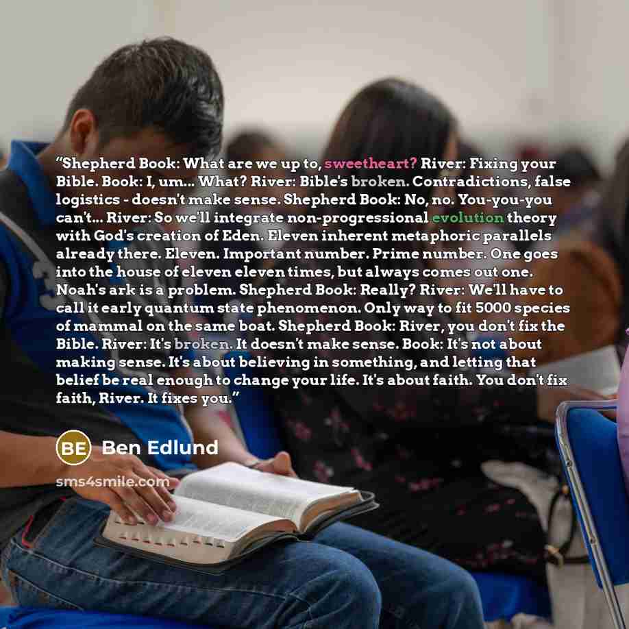 “Shepherd Book: What are we up to, sweetheart? River: Fixing your Bible. Book: I, um... What? River: Bible's broken. Contradictions, false logistics - doesn't make sense. Shepherd Book: No, no. You-you-you can't... River: So we'll integrate non-progressional evolution theory with God's creation of…” quote by Ben Edlund