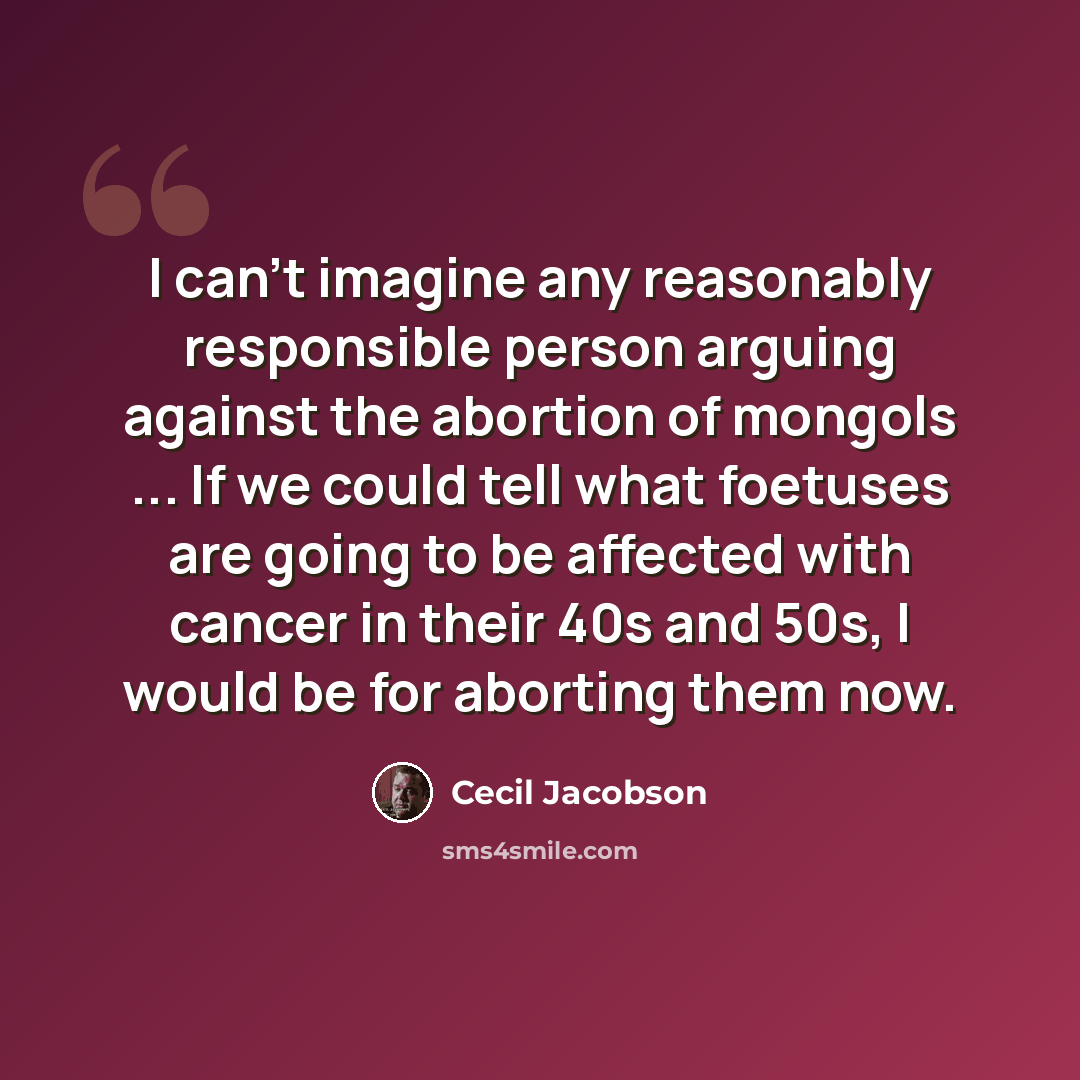 “I can't imagine any reasonably responsible person arguing against the abortion of mongols ... If we could tell what foetuses are going to be affected with cancer in their 40s and 50s, I would be for aborting them now.” quote by Cecil Jacobson