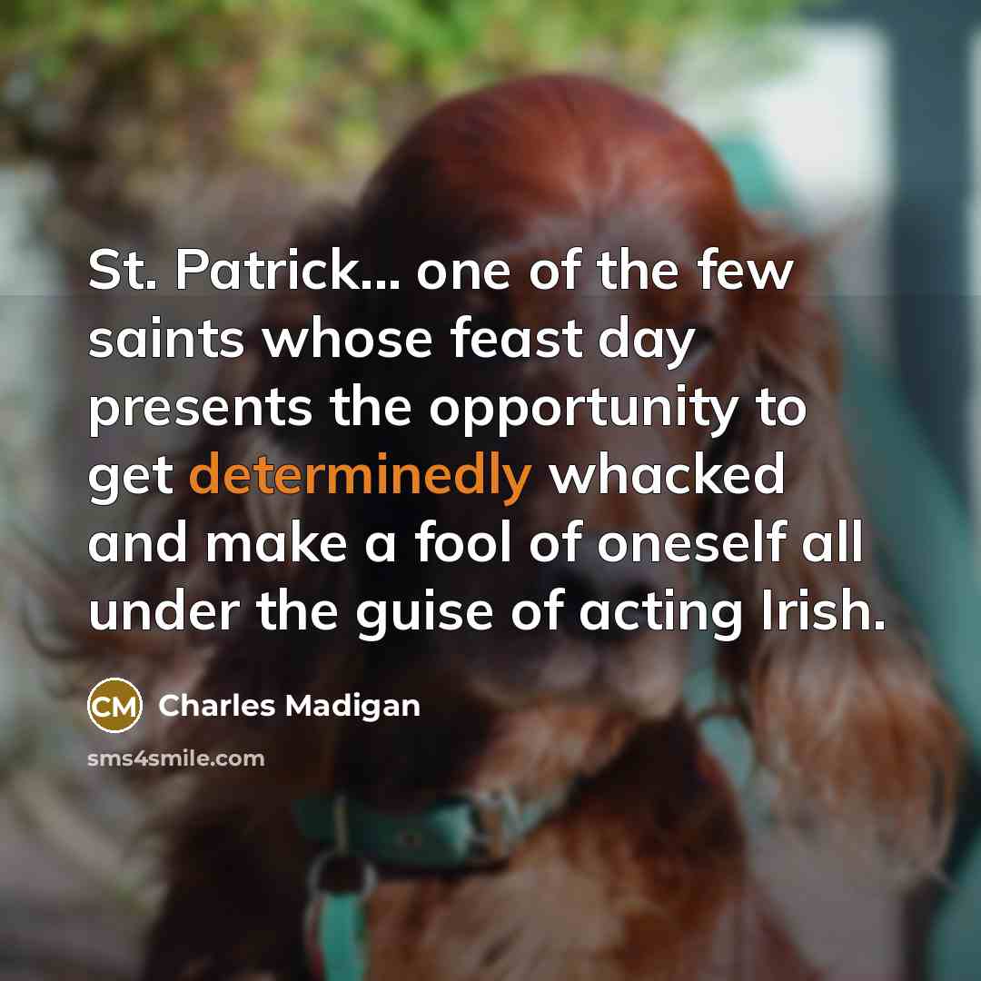 “St. Patrick... one of the few saints whose feast day presents the opportunity to get determinedly whacked and make a fool of oneself all under the guise of acting Irish.” quote by Charles Madigan