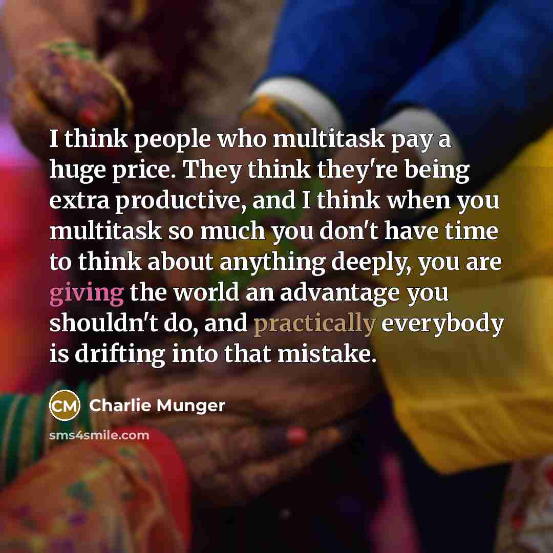 “I think people who multitask pay a huge price. They think they're being extra productive, and I think when you multitask so much you don't have time to think about anything deeply, you are giving the world an advantage you shouldn't do, and practically everybody is drifting into that mistake.” quote by Charlie Munger