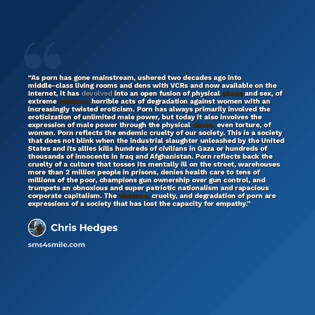 “As porn has gone mainstream, ushered two decades ago into middle-class living rooms and dens with VCRs and now available on the Internet, it has devolved into an open fusion of physical abuse and sex, of extreme violence, horrible acts of degradation against women with an increasingly twisted…” quote by Chris Hedges