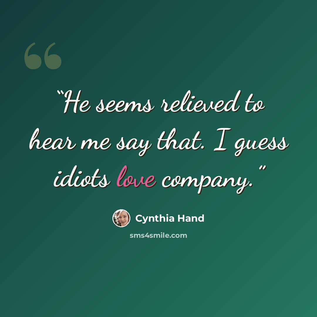 “He seems relieved to hear me say that. I guess idiots love company.” quote by Cynthia Hand