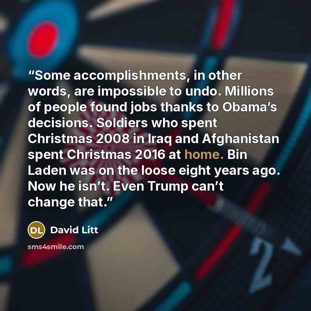“Some accomplishments, in other words, are impossible to undo. Millions of people found jobs thanks to Obama’s decisions. Soldiers who spent Christmas 2008 in Iraq and Afghanistan spent Christmas 2016 at home. Bin Laden was on the loose eight years ago. Now he isn’t. Even Trump can’t change that.” quote by David Litt