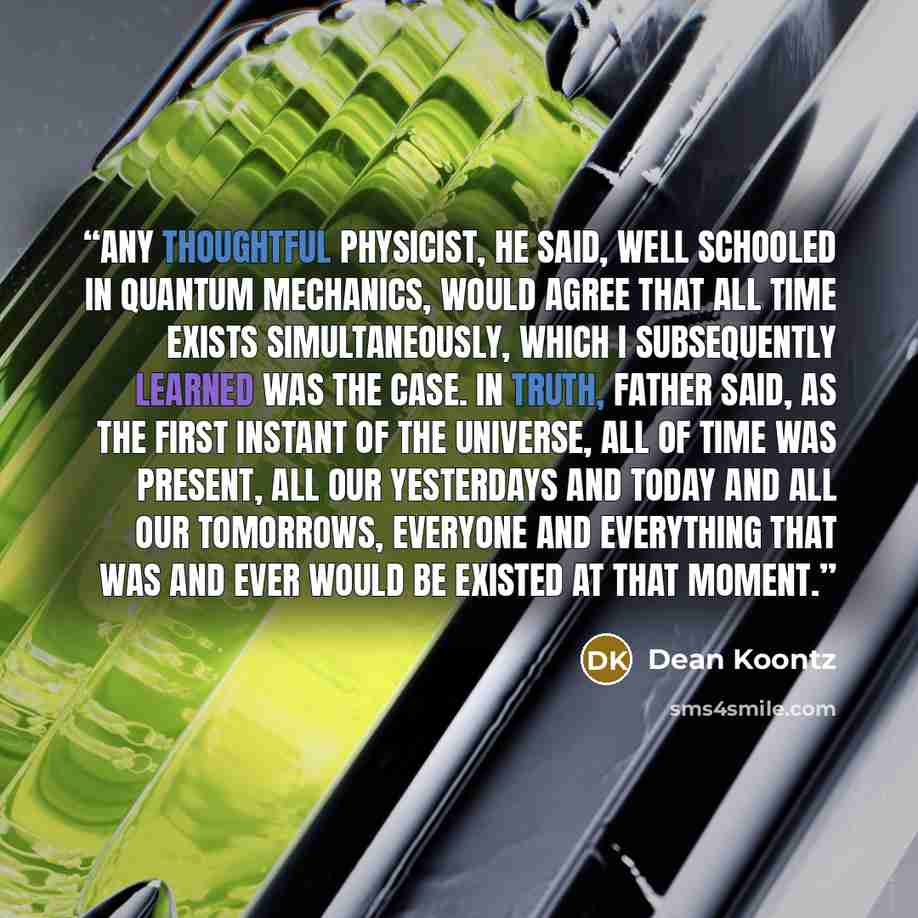 “Any thoughtful physicist, he said, well schooled in quantum mechanics, would agree that all time exists simultaneously, which I subsequently learned was the case. In truth, Father said, as the first instant of the universe, all of time was present, all our yesterdays and today and all our…” quote by Dean Koontz