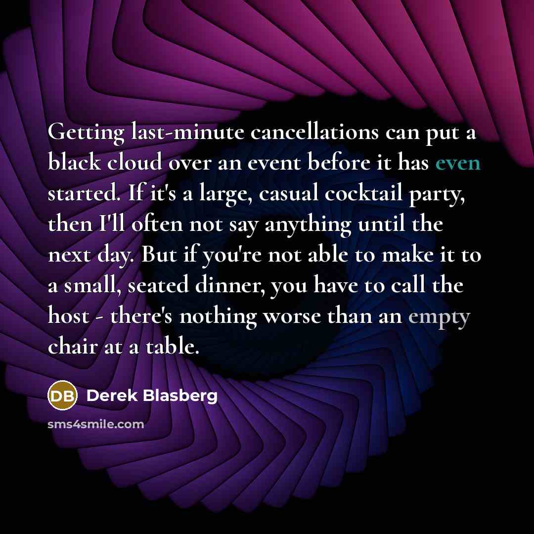 “Getting last-minute cancellations can put a black cloud over an event before it has even started. If it's a large, casual cocktail party, then I'll often not say anything until the next day. But if you're not able to make it to a small, seated dinner, you have to call the host - there's nothing…” quote by Derek Blasberg