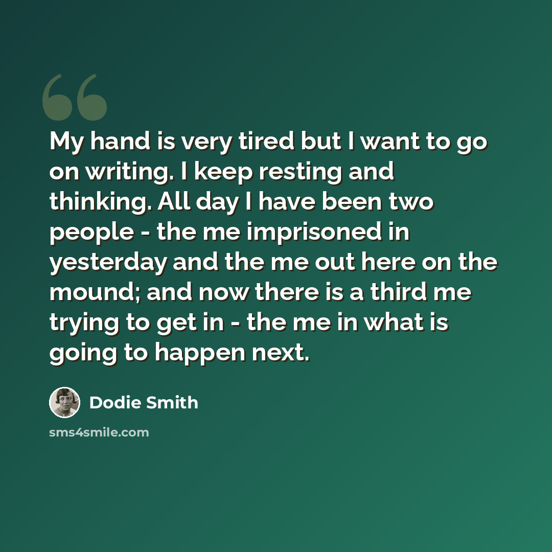 “My hand is very tired but I want to go on writing. I keep resting and thinking. All day I have been two people - the me imprisoned in yesterday and the me out here on the mound; and now there is a third me trying to get in - the me in what is going to happen next.” quote by Dodie Smith