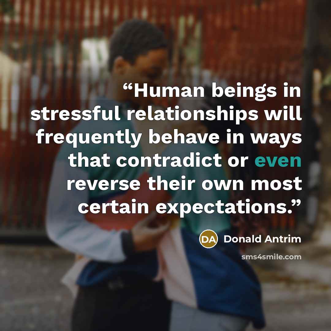 “Human beings in stressful relationships will frequently behave in ways that contradict or even reverse their own most certain expectations.” quote by Donald Antrim