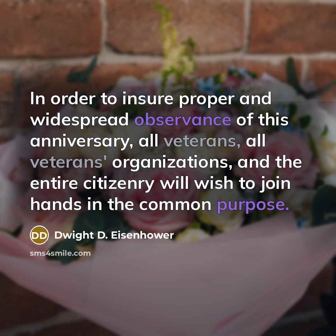 “In order to insure proper and widespread observance of this anniversary, all veterans, all veterans' organizations, and the entire citizenry will wish to join hands in the common purpose.” quote by Dwight D. Eisenhower